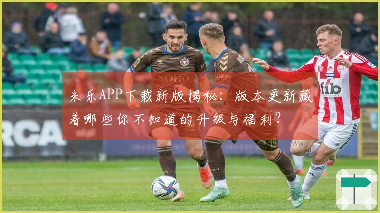 米乐APP下载新版揭秘：版本更新藏着哪些你不知道的升级与福利？