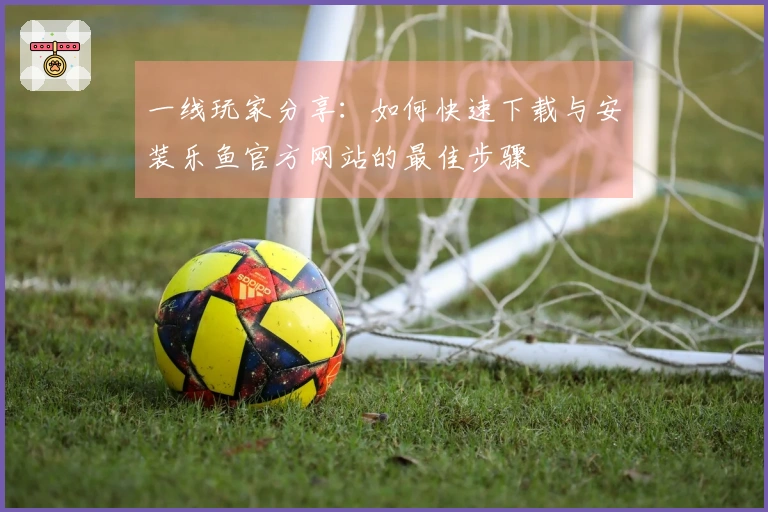一线玩家分享：如何快速下载与安装乐鱼官方网站的最佳步骤